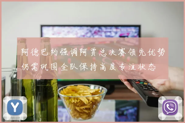 阿德巴约强调阿贾总决赛领先优势仍需巩固全队保持高度专注状态