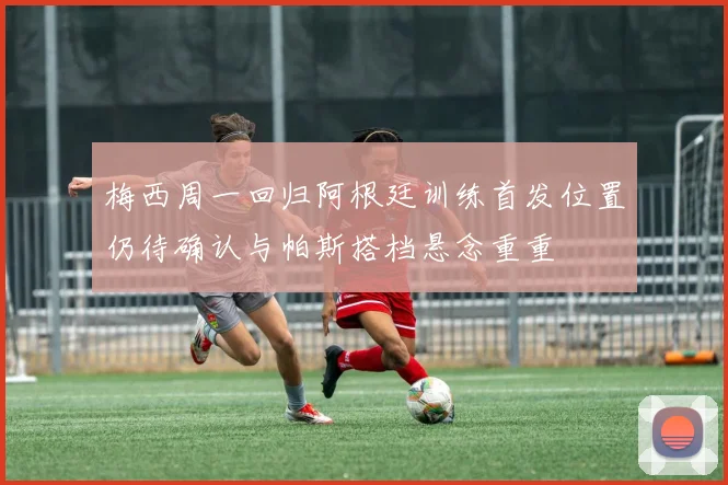 梅西周一回归阿根廷训练首发位置仍待确认与帕斯搭档悬念重重