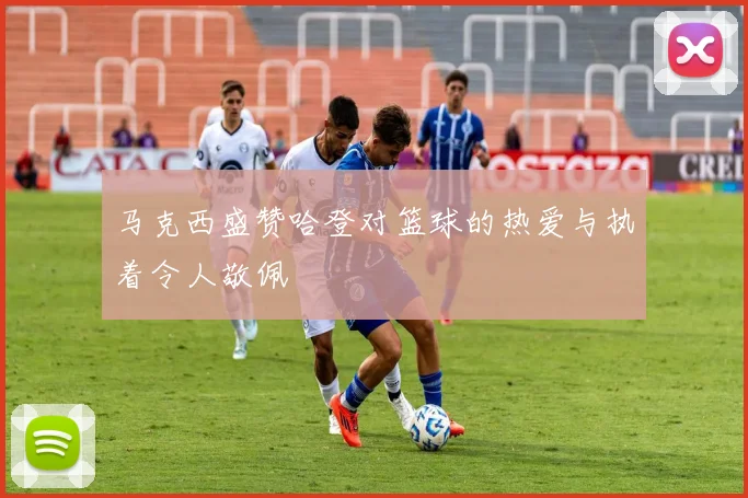 马克西盛赞哈登对篮球的热爱与执着令人敬佩
