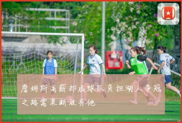 詹姆斯高薪却成球队负担湖人争冠之路需果断放弃他