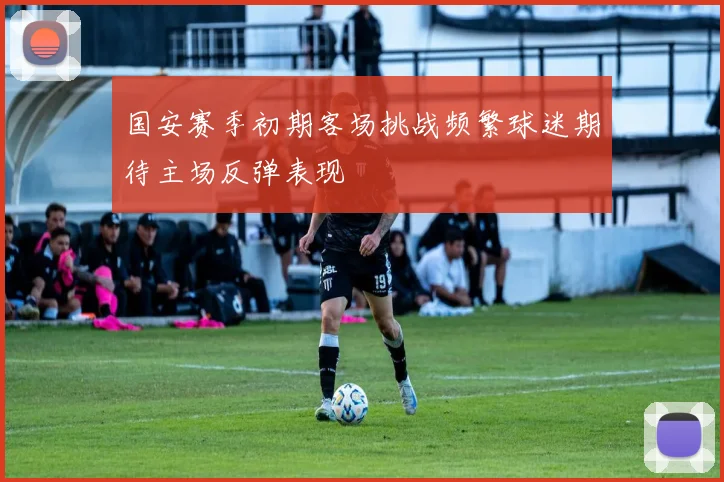 国安赛季初期客场挑战频繁球迷期待主场反弹表现