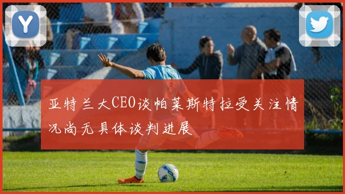亚特兰大CEO谈帕莱斯特拉受关注情况尚无具体谈判进展