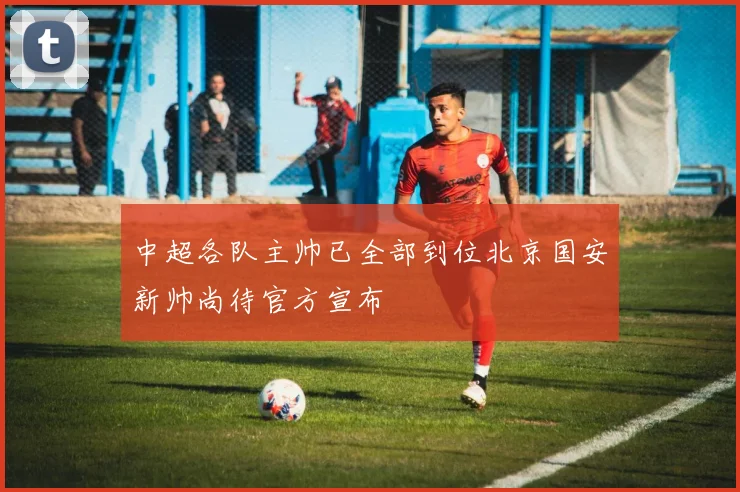 中超各队主帅已全部到位北京国安新帅尚待官方宣布