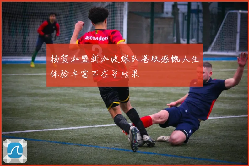 杨贺加盟新加坡球队港联感慨人生体验丰富不在乎结果
