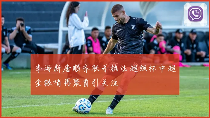 李海新唐顺齐联手执法超级杯中超金银哨再聚首引关注