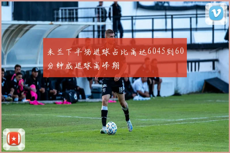 米兰下半场进球占比高达6045到60分钟成进球高峰期