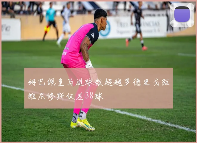 姆巴佩皇马进球数超越罗德里戈距维尼修斯仅差38球