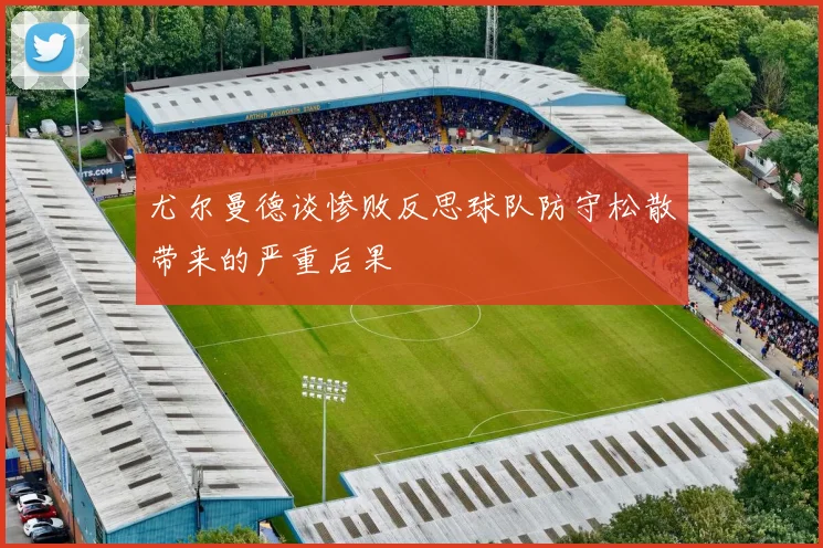 尤尔曼德谈惨败反思球队防守松散带来的严重后果