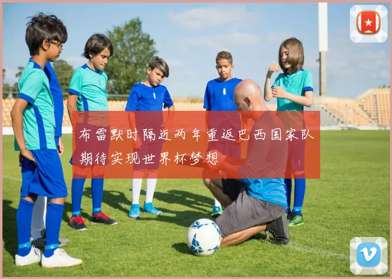 布雷默时隔近两年重返巴西国家队期待实现世界杯梦想
