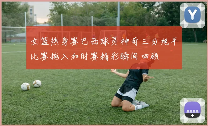 女篮热身赛巴西球员神奇三分绝平比赛拖入加时赛精彩瞬间回顾