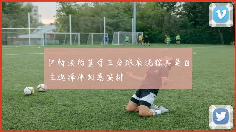 怀特谈约基奇三分球表现称其是自主选择非刻意安排