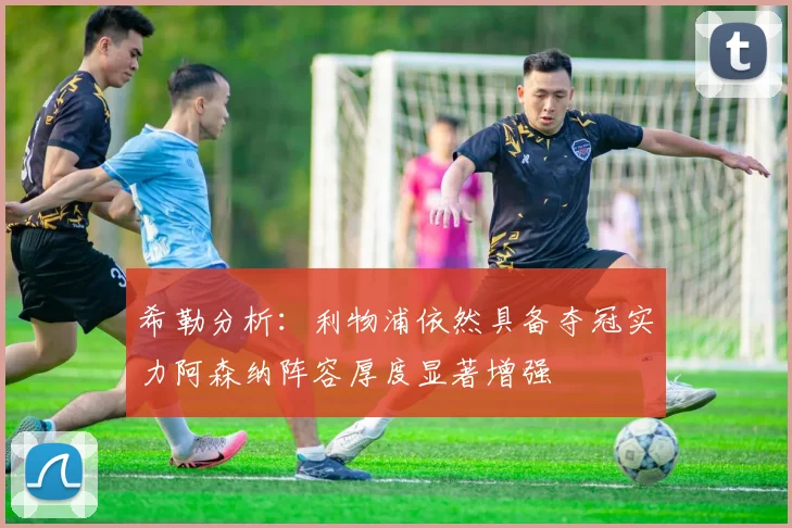 希勒分析：利物浦依然具备夺冠实力阿森纳阵容厚度显著增强