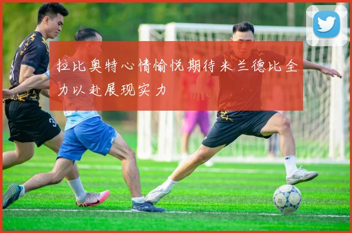 拉比奥特心情愉悦期待米兰德比全力以赴展现实力