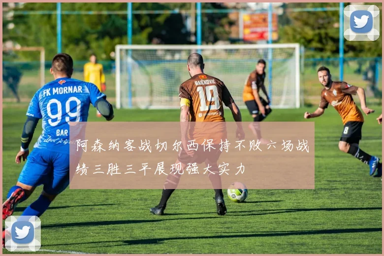 阿森纳客战切尔西保持不败六场战绩三胜三平展现强大实力