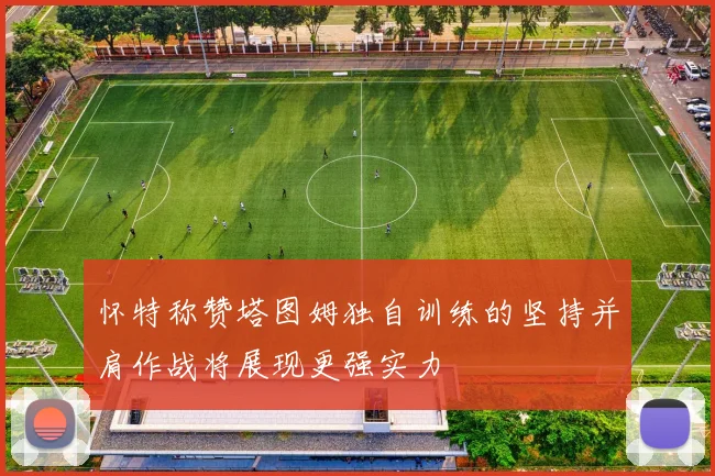 怀特称赞塔图姆独自训练的坚持并肩作战将展现更强实力