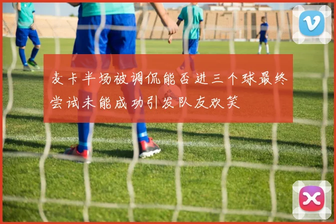 麦卡半场被调侃能否进三个球最终尝试未能成功引发队友欢笑